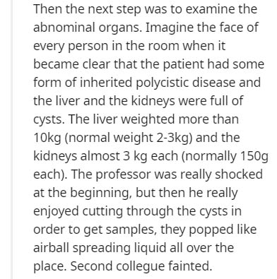 document - Then the next step was to examine the abnominal organs. Imagine the face of every person in the room when it became clear that the patient had some form of inherited polycistic disease and the liver and the kidneys were full of cysts. The liver