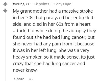 System - tyoung89 points . 3 days ago My grandmother had a massive stroke in her 30s that paralyzed her entire left side, and died in her 60s from a heart attack, but while doing the autopsy they found out she had bad lung cancer, but she never had any pa