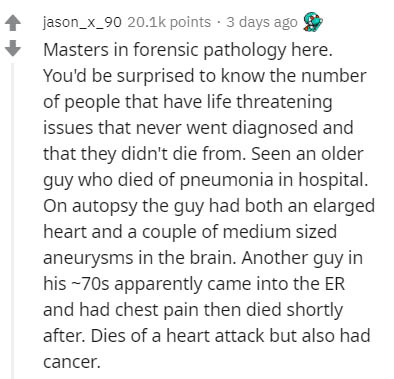 document - jason_x_90 points . 3 days ago Masters in forensic pathology here. You'd be surprised to know the number of people that have life threatening issues that never went diagnosed and that they didn't die from. Seen an older guy who died of pneumoni