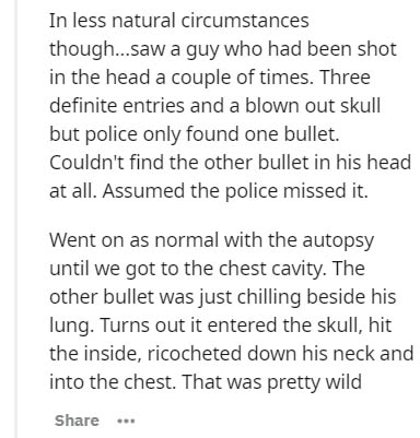 document - In less natural circumstances though...saw a guy who had been shot in the head a couple of times. Three definite entries and a blown out skull but police only found one bullet. Couldn't find the other bullet in his head at all. Assumed the poli