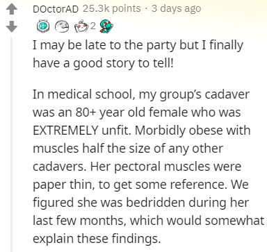 document - DoctorAD points. 3 days ago 2 I may be late to the party but I finally have a good story to tell! In medical school, my group's cadaver was an 80 year old female who was Extremely unfit. Morbidly obese with muscles half the size of any other ca