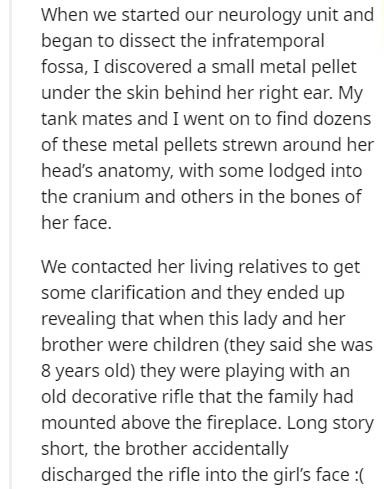 document - When we started our neurology unit and began to dissect the infratemporal fossa, I discovered a small metal pellet under the skin behind her right ear. My tank mates and I went on to find dozens of these metal pellets strewn around her head's a