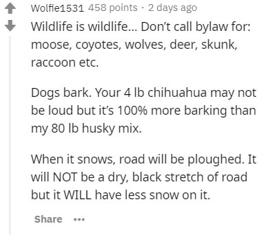 document - Wolfie1531 458 points . 2 days ago Wildlife is wildlife... Don't call bylaw for moose, coyotes, wolves, deer, skunk, raccoon etc. Dogs bark. Your 4 lb chihuahua may not be loud but it's 100% more barking than my 80 lb husky mix. When it snows,