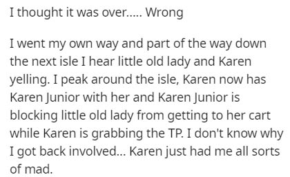 I thought it was over..... Wrong I went my own way and part of the way down the next isle I hear little old lady and Karen yelling. I peak around the isle, Karen now has Karen Junior with her and Karen Junior is blocking little old lady from getting to he