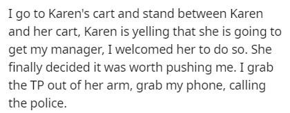 handwriting - I go to Karen's cart and stand between Karen and her cart, Karen is yelling that she is going to get my manager, I welcomed her to do so. She finally decided it was worth pushing me. I grab the Tp out of her arm, grab my phone, calling the p