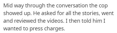 number - Mid way through the conversation the cop showed up. He asked for all the stories, went and reviewed the videos. I then told him I wanted to press charges.
