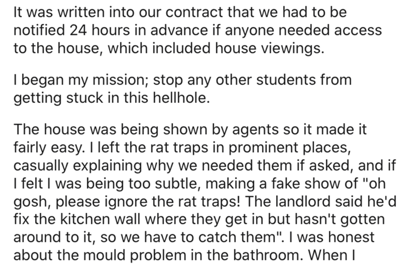 angle - It was written into our contract that we had to be notified 24 hours in advance if anyone needed access to the house, which included house viewings. I began my mission; stop any other students from getting stuck in this hellhole. The house was bei