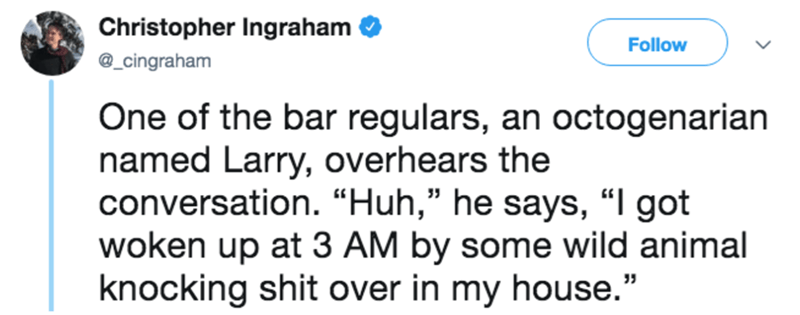 short stories with a twist - Christopher Ingraham One of the bar regulars, an octogenarian named Larry, overhears the conversation. Huh, he says, I got woken up at 3 Am by some wild animal knocking shit over in my house."