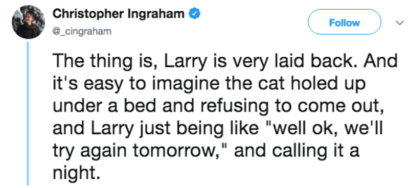 diagram - Christopher Ingraham The thing is, Larry is very laid back. And it's easy to imagine the cat holed up under a bed and refusing to come out, and Larry just being "well ok, we'll try again tomorrow," and calling it a night.