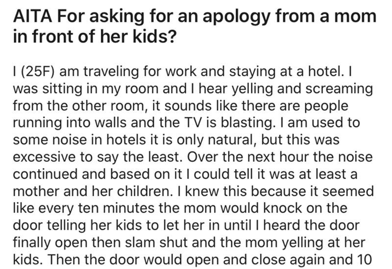 angle - Aita For asking for an apology from a mom in front of her kids? | 25F am traveling for work and staying at a hotel. I was sitting in my room and I hear yelling and screaming from the other room, it sounds there are people running into walls and th