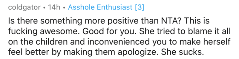 number - coldgator 14h Asshole Enthusiast 3 Is there something more positive than Nta? This is fucking awesome. Good for you. She tried to blame it all on the children and inconvenienced you to make herself feel better by making them apologize. She sucks.
