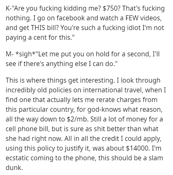 K"Are you fucking kidding me? $750? That's fucking nothing. I go on facebook and watch a Few videos, and get This bill? You're such a fucking idiot I'm not paying a cent for this." M sigh"Let me put you on hold for a second, I'll see if there's anything…