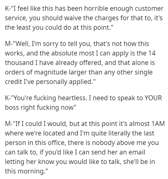 document - K"I feel this has been horrible enough customer service, you should waive the charges for that to, it's the least you could do at this point." M"Well, I'm sorry to tell you, that's not how this works, and the absolute most I can apply is the 14
