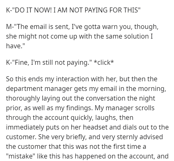 angle - K"Do It Now! I Am Not Paying For This" M"The email is sent, I've gotta warn you, though, she might not come up with the same solution I have." K"Fine, I'm still not paying." click So this ends my interaction with her, but then the department manag