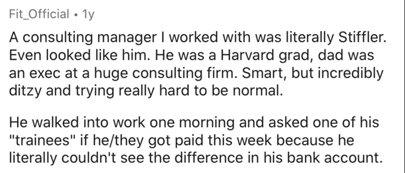 handwriting - Fit_Official 1y A consulting manager I worked with was literally Stiffler. Even looked him. He was a Harvard grad, dad was an exec at a huge consulting firm. Smart, but incredibly ditzy and trying really hard to be normal. He walked into wor