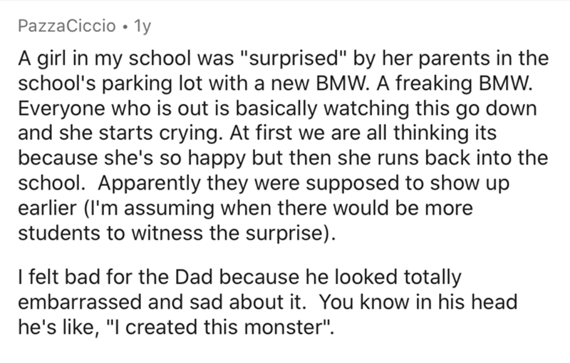 angle - PazzaCiccio 1y A girl in my school was "surprised" by her parents in the school's parking lot with a new Bmw. A freaking Bmw. Everyone who is out is basically watching this go down and she starts crying. At first we are all thinking its because sh