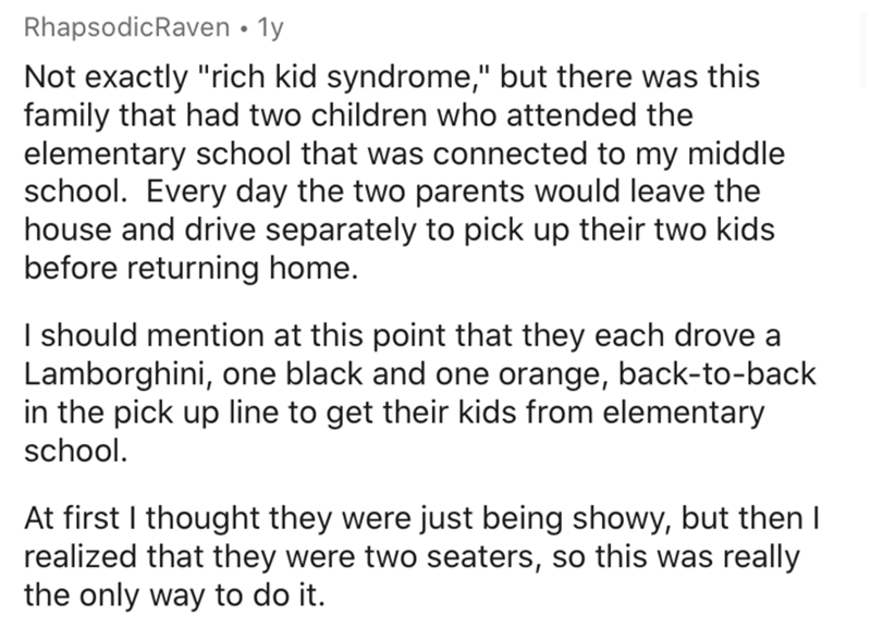 document - RhapsodicRaven 1y Not exactly "rich kid syndrome," but there was this family that had two children who attended the elementary school that was connected to my middle school. Every day the two parents would leave the house and drive separately t