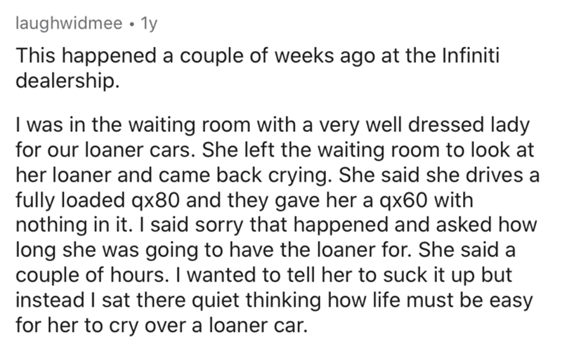 angle - laughwidmee 1y This happened a couple of weeks ago at the Infiniti dealership. I was in the waiting room with a very well dressed lady for our loaner cars. She left the waiting room to look at her loaner and came back crying. She said she drives a