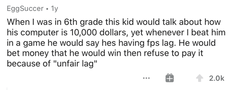 shower thoughts reddit - Egg Succer 1y When I was in 6th grade this kid would talk about how his computer is 10,000 dollars, yet whenever I beat him in a game he would say hes having fps lag. He would bet money that he would win then refuse to pay it beca