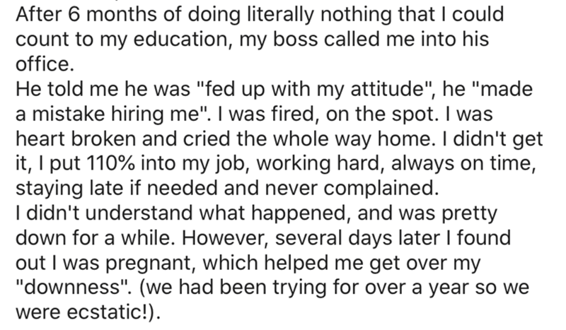 document - After 6 months of doing literally nothing that I could count to my education, my boss called me into his office. He told me he was "fed up with my attitude", he "made a mistake hiring me". I was fired, on the spot. I was heart broken and cried 