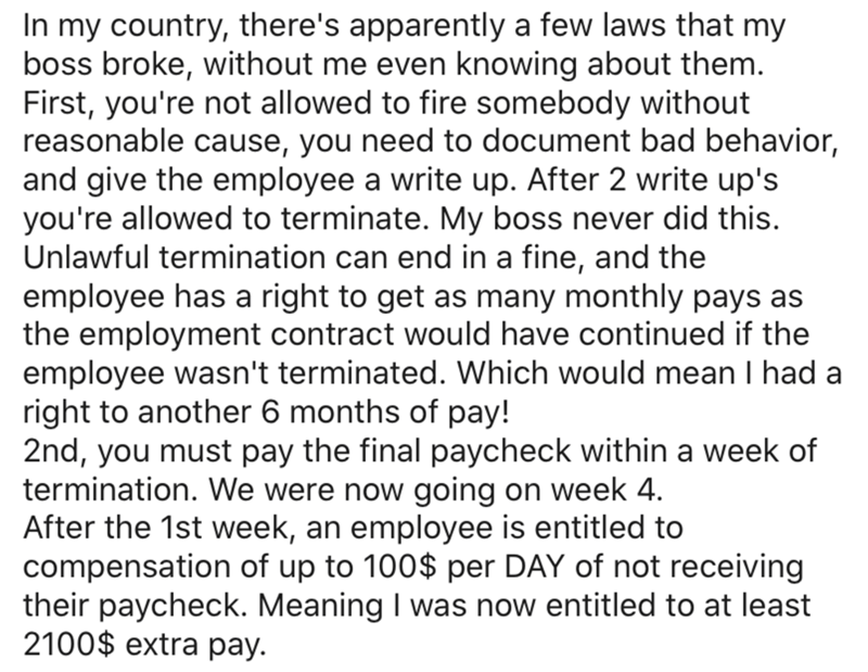In my country, there's apparently a few laws that my boss broke, without me even knowing about them. First, you're not allowed to fire somebody without reasonable cause, you need to document bad behavior, and give the employee a write up. After 2 write…