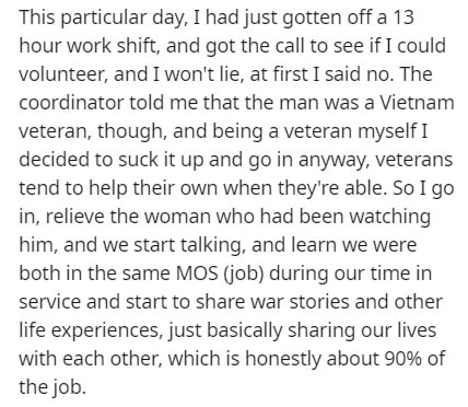 document - This particular day, I had just gotten off a 13 hour work shift, and got the call to see if I could volunteer, and I won't lie, at first I said no. The coordinator told me that the man was a Vietnam veteran, though, and being a veteran myself I