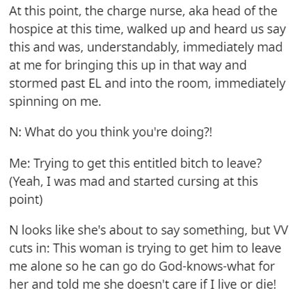 document - At this point, the charge nurse, aka head of the hospice at this time, walked up and heard us say this and was, understandably, immediately mad at me for bringing this up in that way and stormed past El and into the room, immediately spinning o