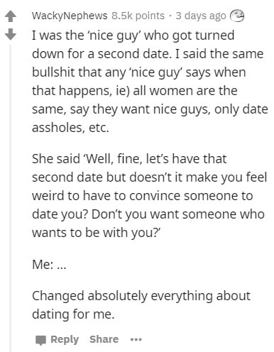document - WackyNephews points . 3 days ago I was the 'nice guy' who got turned down for a second date. I said the same bullshit that any 'nice guy' says when that happens, ie all women are the same, say they want nice guys, only date assholes, etc. She s