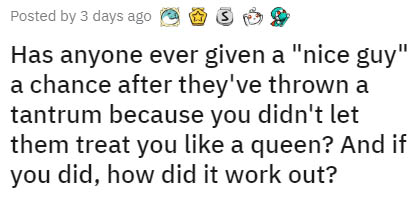 Posted by 3 days ago Has anyone ever given a "nice guy" a chance after they've thrown a tantrum because you didn't let them treat you a queen? And if you did, how did it work out?