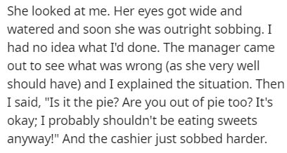 She looked at me. Her eyes got wide and watered and soon she was outright sobbing. I had no idea what I'd done. The manager came out to see what was wrong as she very well should have and I explained the situation. Then I said, "Is it the pie? Are you out