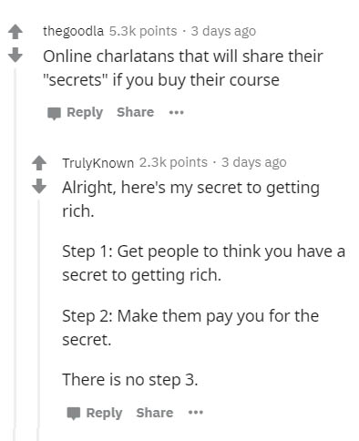 document - thegoodla points. 3 days ago Online charlatans that will their "secrets" if you buy their course ... Trulyknown points. 3 days ago Alright, here's my secret to getting rich. Step 1 Get people to think you have a secret to getting rich. Step 2 M
