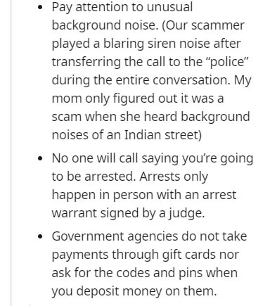 document - . Pay attention to unusual background noise. Our scammer played a blaring siren noise after transferring the call to the police" during the entire conversation. My mom only figured out it was a scam when she heard background noises of an Indian