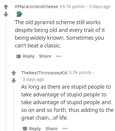 document - KMacaroniandcheese points. 3 days ago The old pyramid scheme still works despite being old and every trait of it being widely known. Sometimes you can't beat a classic .. TheNextThrowawayKid points. 3 days ago As long as there are stupid people