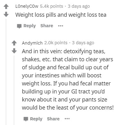 document - Lonelycow points. 3 days ago Weight loss pills and weight loss tea ... Andymich 2.0 points . 3 days ago And in this vein detoxifying teas, shakes, etc. that claim to clear years of sludge and fecal build up out of your intestines which will boo