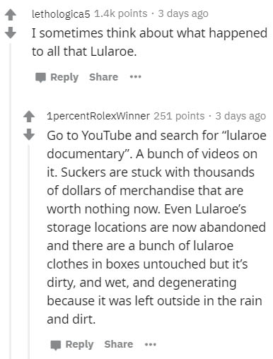 document - lethologica5 points. 3 days ago I sometimes think about what happened to all that Lularoe. .. 1 percent RolexWinner 251 points . 3 days ago Go to YouTube and search for "lularoe documentary". A bunch of videos on it. Suckers are stuck with thou