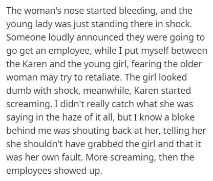document - The woman's nose started bleeding, and the young lady was just standing there in shock. Someone loudly announced they were going to go get an employee, while I put myself between the Karen and the young girl, fearing the older woman may try to 