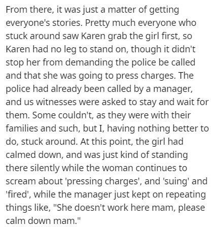 From there, it was just a matter of getting everyone's stories. Pretty much everyone who stuck around saw Karen grab the girl first, so Karen had no leg to stand on, though it didn't stop her from demanding the police be called and that she was going to…
