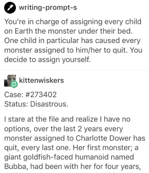 document - writingprompts You're in charge of assigning every child on Earth the monster under their bed. One child in particular has caused every monster assigned to himher to quit. You decide to assign yourself. kittenwiskers Case Status Disastrous. | s