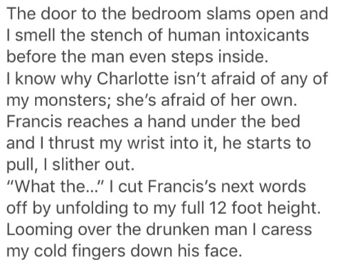 handwriting - The door to the bedroom slams open and I smell the stench of human intoxicants before the man even steps inside. I know why Charlotte isn't afraid of any of my monsters; she's afraid of her own. Francis reaches a hand under the bed and I thr
