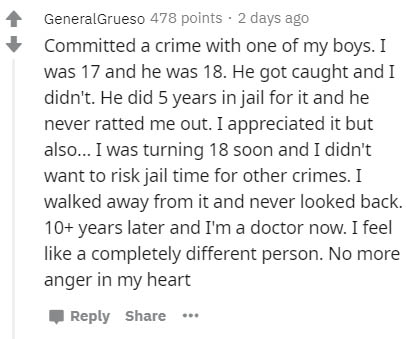 document - GeneralGrueso 478 points 2 days ago Committed a crime with one of my boys. I was 17 and he was 18. He got caught and I didn't. He did 5 years in jail for it and he never ratted me out. I appreciated it but also... I was turning 18 soon and I di