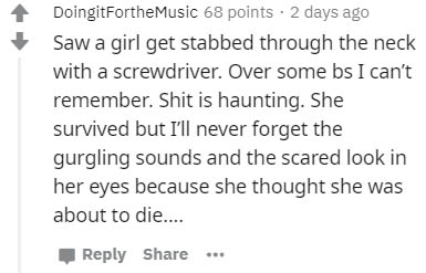 handwriting - DoingitFortheMusic 68 points . 2 days ago Saw a girl get stabbed through the neck with a screwdriver. Over some bs I can't remember. Shit is haunting. She survived but I'll never forget the gurgling sounds and the scared look in her eyes bec