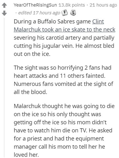 document - YearOfTheRising Sun points 21 hours ago edited 17 hours ago F S During a Buffalo Sabres game Clint Malarchuk took an ice skate to the neck severing his carotid artery and partially cutting his jugular vein. He almost bled out on the ice. The si