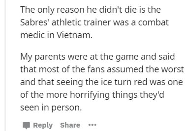 document - The only reason he didn't die is the Sabres' athletic trainer was a combat medic in Vietnam. My parents were at the game and said that most of the fans assumed the worst and that seeing the ice turn red was one of the more horrifying things the