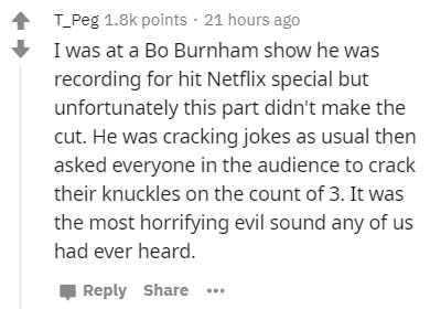 handwriting - T_Peg points 21 hours ago I was at a Bo Burnham show he was recording for hit Netflix special but unfortunately this part didn't make the cut. He was cracking jokes as usual then asked everyone in the audience to crack their knuckles on the 
