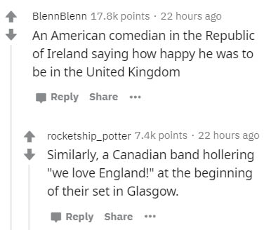document - Blenn Blenn points. 22 hours ago An American comedian in the Republic of Ireland saying how happy he was to be in the United Kingdom ... rocketship_potter points. 22 hours ago Similarly, a Canadian band hollering "we love England!" at the begin