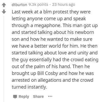 document - dtburton points 23 hours ago Last week at a blm protest they were letting anyone come up and speak through a megaphone. This man got up and started talking about his newborn son and how he wanted to make sure we have a better world for him. He 