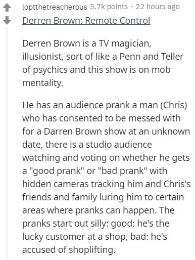 document - loptthetreacherous points . 22 hours ago Derren Brown Remote Control Derren Brown is a Tv magician, illusionist, sort of a Penn and Teller of psychics and this show is on mob mentality. He has an audience prank a man Chris who has consented to 