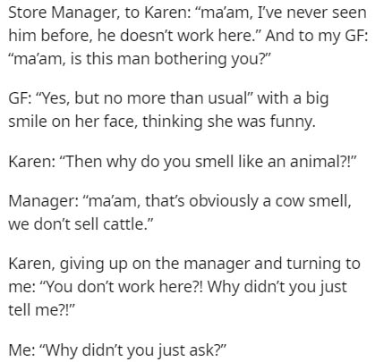 Store Manager, to Karen "ma'am, I've never seen him before, he doesn't work here." And to my Gf "ma'am, is this man bothering you?" Gf Yes, but no more than usual" with a big smile on her face, thinking she was funny. Karen "Then why do you smell an…