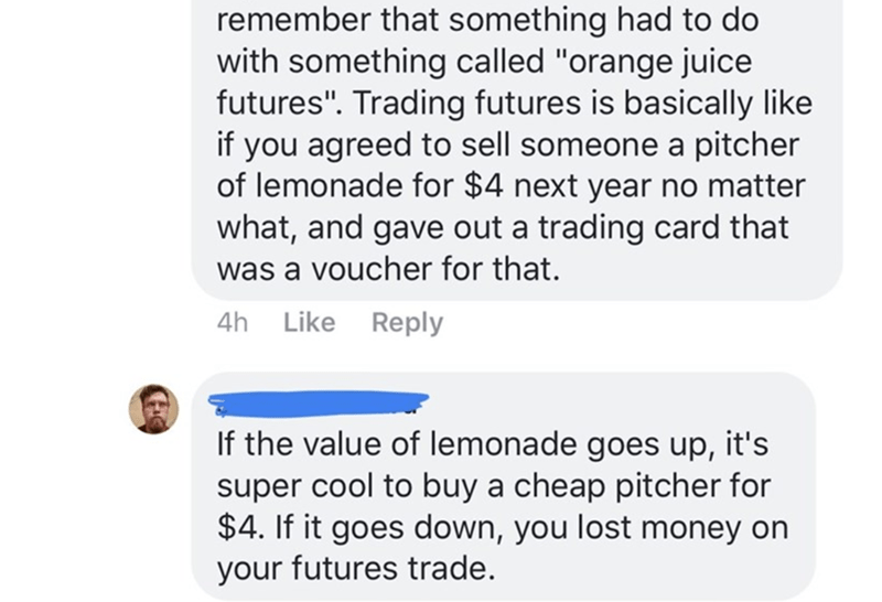 remember that something had to do with something called "orange juice futures". Trading futures is basically if you agreed to sell someone a pitcher of lemonade for $4 next year no matter what, and gave out a trading card that was a voucher for that. 4h I