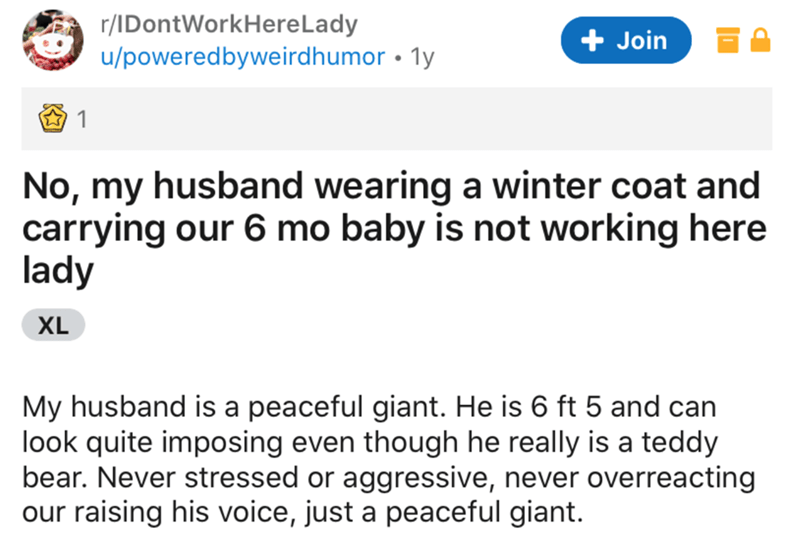 document - rIDontWorkHereLady upoweredbyweirdhumor 1y Join 1 No, my husband wearing a winter coat and carrying our 6 mo baby is not working here lady Xl My husband is a peaceful giant. He is 6 ft 5 and can look quite imposing even though he really is a te